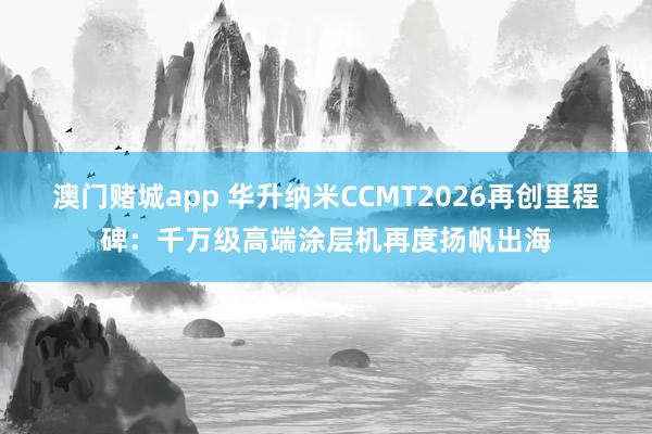 澳门赌城app 华升纳米CCMT2026再创里程碑：千万级高端涂层机再度扬帆出海