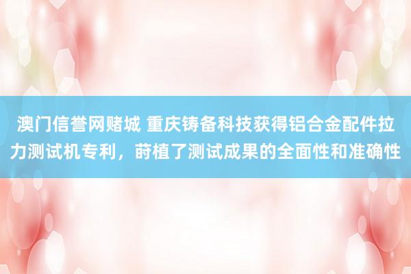 澳门信誉网赌城 重庆铸备科技获得铝合金配件拉力测试机专利，莳植了测试成果的全面性和准确性