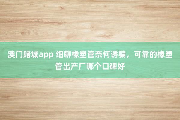 澳门赌城app 细聊橡塑管奈何诱骗，可靠的橡塑管出产厂哪个口碑好