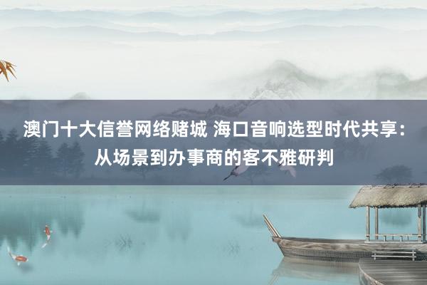 澳门十大信誉网络赌城 海口音响选型时代共享：从场景到办事商的客不雅研判