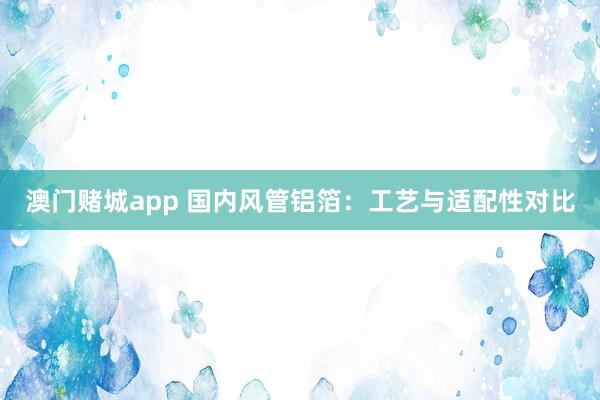 澳门赌城app 国内风管铝箔：工艺与适配性对比