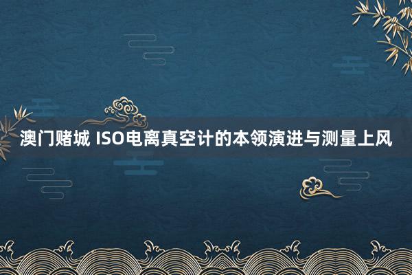 澳门赌城 ISO电离真空计的本领演进与测量上风