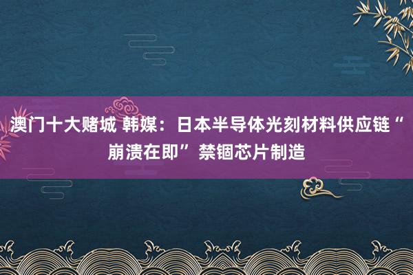 澳门十大赌城 韩媒：日本半导体光刻材料供应链“崩溃在即” 禁锢芯片制造
