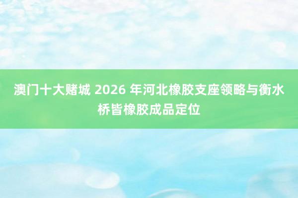 澳门十大赌城 2026 年河北橡胶支座领略与衡水桥皆橡胶成品定位