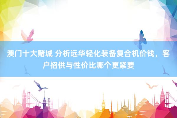 澳门十大赌城 分析远华轻化装备复合机价钱，客户招供与性价比哪个更紧要