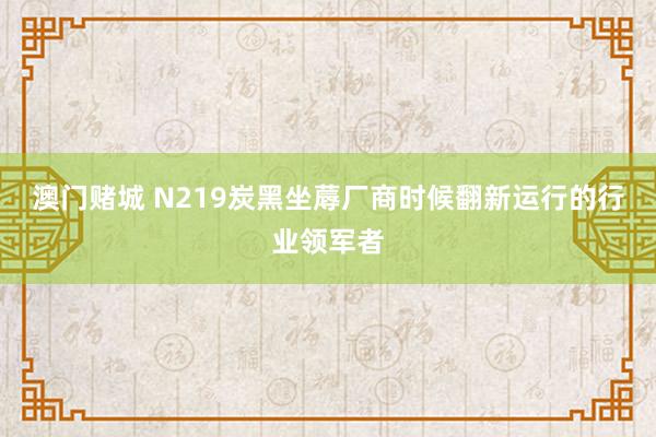 澳门赌城 N219炭黑坐蓐厂商时候翻新运行的行业领军者