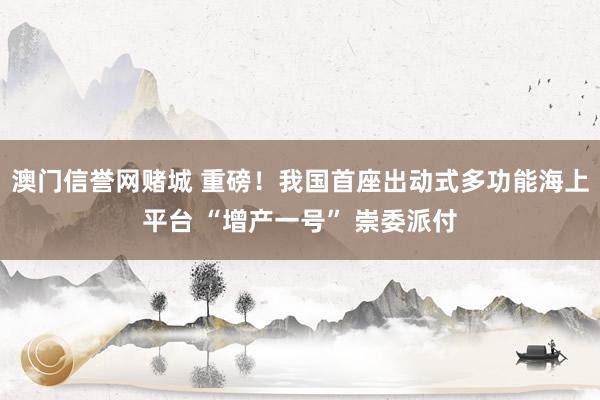 澳门信誉网赌城 重磅！我国首座出动式多功能海上平台 “增产一号” 崇委派付