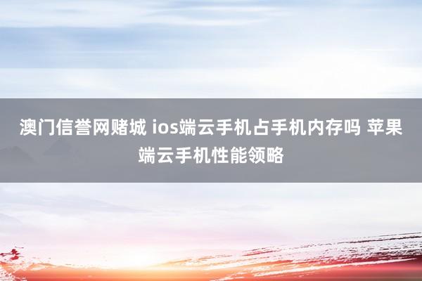 澳门信誉网赌城 ios端云手机占手机内存吗 苹果端云手机性能领略