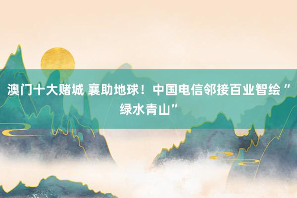 澳门十大赌城 襄助地球！中国电信邻接百业智绘“绿水青山”