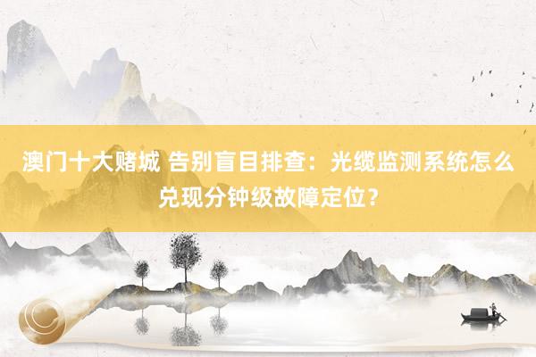 澳门十大赌城 告别盲目排查：光缆监测系统怎么兑现分钟级故障定位？