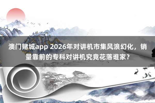 澳门赌城app 2026年对讲机市集风浪幻化，销量靠前的专科对讲机究竟花落谁家？