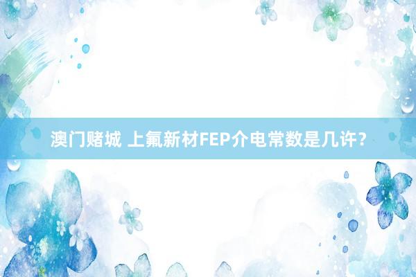 澳门赌城 上氟新材FEP介电常数是几许？