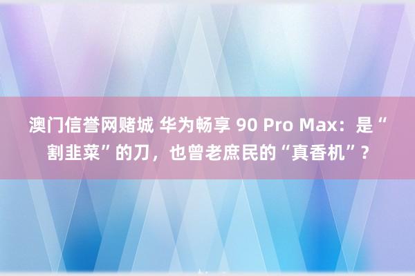 澳门信誉网赌城 华为畅享 90 Pro Max：是“割韭菜”的刀，也曾老庶民的“真香机”？