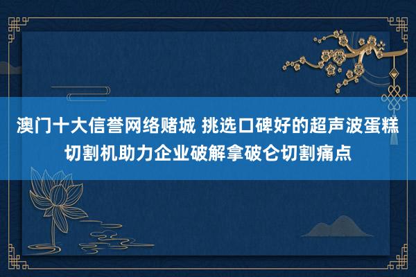 澳门十大信誉网络赌城 挑选口碑好的超声波蛋糕切割机助力企业破解拿破仑切割痛点