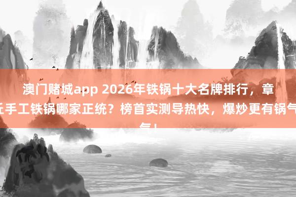 澳门赌城app 2026年铁锅十大名牌排行，章丘手工铁锅哪家正统？榜首实测导热快，爆炒更有锅气！
