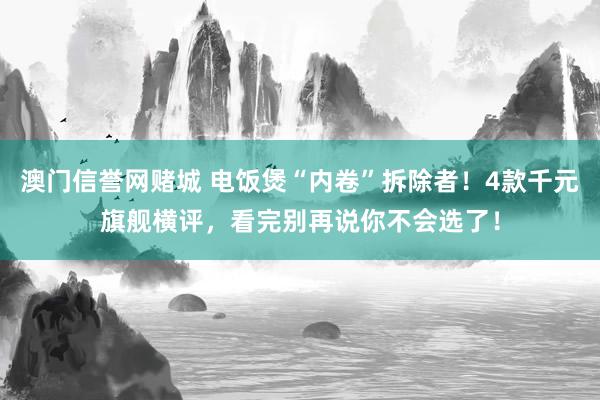 澳门信誉网赌城 电饭煲“内卷”拆除者！4款千元旗舰横评，看完别再说你不会选了！