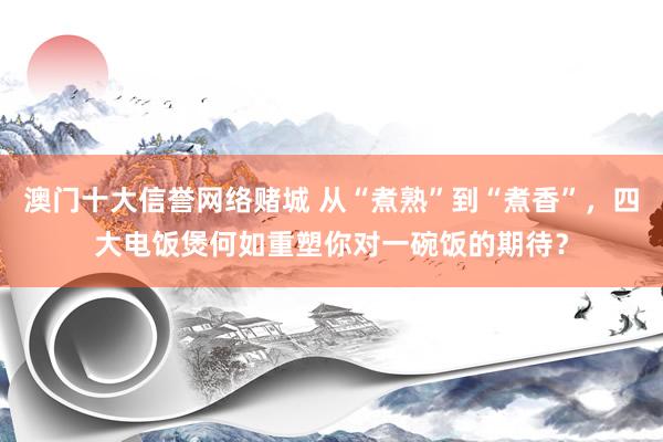 澳门十大信誉网络赌城 从“煮熟”到“煮香”，四大电饭煲何如重塑你对一碗饭的期待？