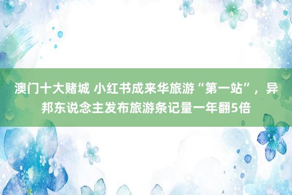 澳门十大赌城 小红书成来华旅游“第一站”，异邦东说念主发布旅游条记量一年翻5倍