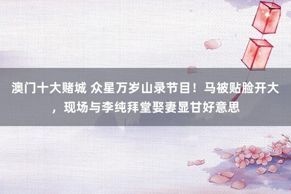 澳门十大赌城 众星万岁山录节目！马被贴脸开大，现场与李纯拜堂娶妻显甘好意思