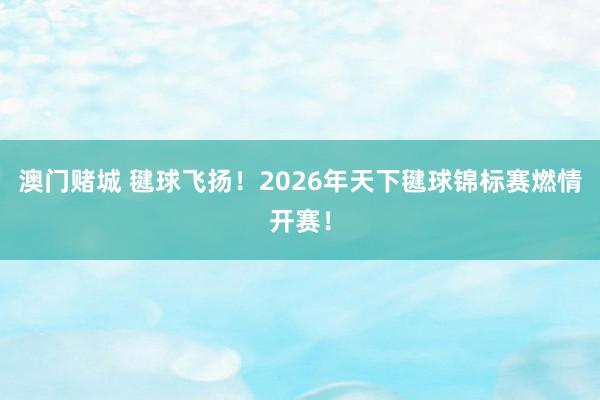 澳门赌城 毽球飞扬！2026年天下毽球锦标赛燃情开赛！