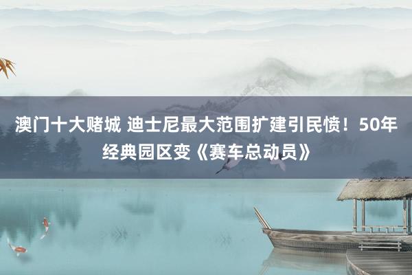 澳门十大赌城 迪士尼最大范围扩建引民愤！50年经典园区变《赛车总动员》