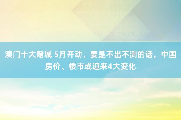 澳门十大赌城 5月开动，要是不出不测的话，中国房价、楼市或迎来4大变化
