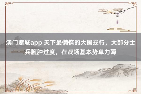 澳门赌城app 天下最懒惰的大国戎行，大部分士兵臃肿过度，在战场基本势单力薄