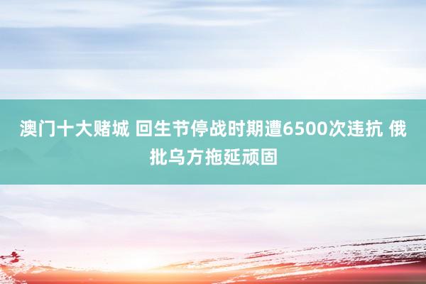 澳门十大赌城 回生节停战时期遭6500次违抗 俄批乌方拖延顽固
