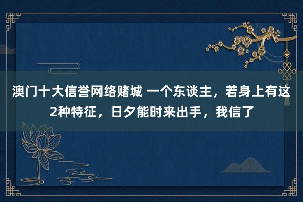 澳门十大信誉网络赌城 一个东谈主，若身上有这2种特征，日夕能时来出手，我信了