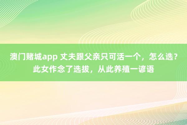 澳门赌城app 丈夫跟父亲只可活一个，怎么选？此女作念了选拔，从此养殖一谚语