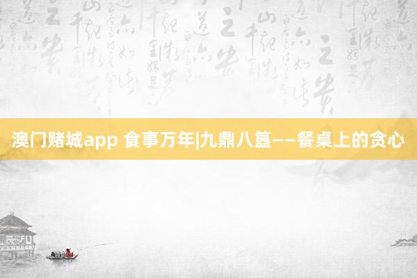 澳门赌城app 食事万年|九鼎八簋——餐桌上的贪心