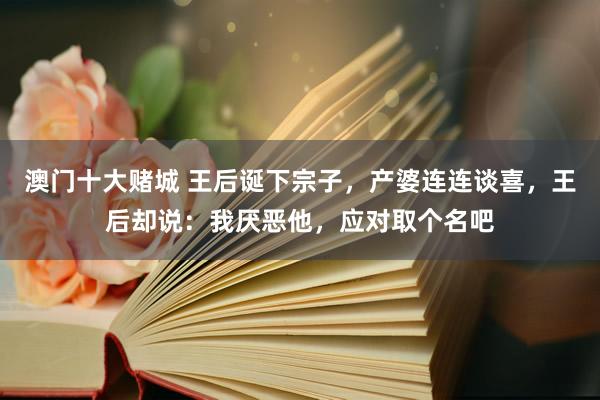澳门十大赌城 王后诞下宗子，产婆连连谈喜，王后却说：我厌恶他，应对取个名吧