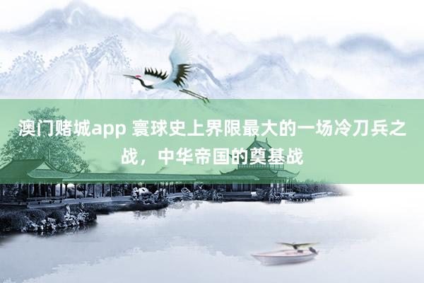 澳门赌城app 寰球史上界限最大的一场冷刀兵之战，中华帝国的奠基战