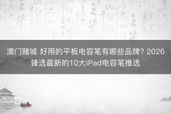 澳门赌城 好用的平板电容笔有哪些品牌? 2026臻选最新的10大iPad电容笔推选