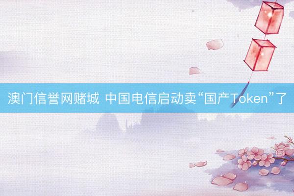 澳门信誉网赌城 中国电信启动卖“国产Token”了