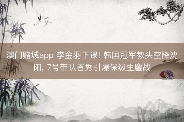 澳门赌城app 李金羽下课! 韩国冠军教头空降沈阳， 7号带队首秀引爆保级生鏖战