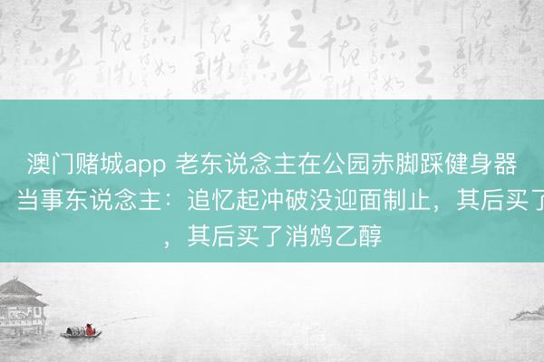 澳门赌城app 老东说念主在公园赤脚踩健身器材还摩擦，当事东说念主：追忆起冲破没迎面制止，其后买了消鸩乙醇