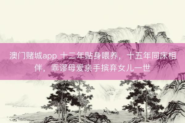 澳门赌城app 十二年贴身喂养，十五年同床相伴，乖谬母爱亲手摈弃女儿一世
