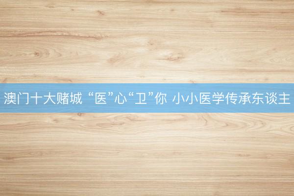 澳门十大赌城 “医”心“卫”你 小小医学传承东谈主