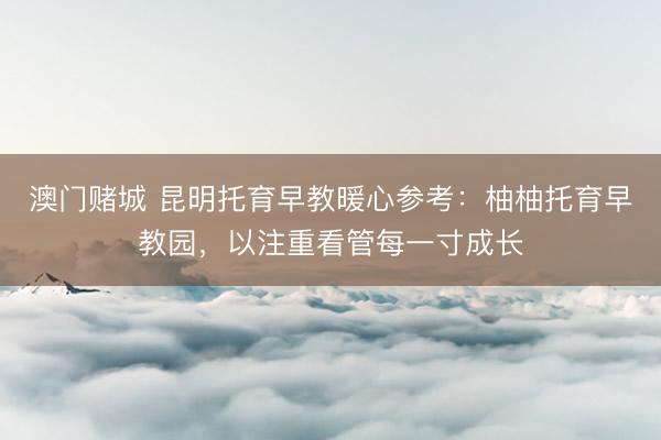 澳门赌城 昆明托育早教暖心参考：柚柚托育早教园，以注重看管每一寸成长