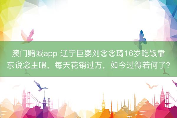 澳门赌城app 辽宁巨婴刘念念琦16岁吃饭靠东说念主喂，每天花销过万，如今过得若何了？