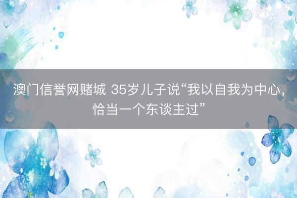 澳门信誉网赌城 35岁儿子说“我以自我为中心，恰当一个东谈主过”