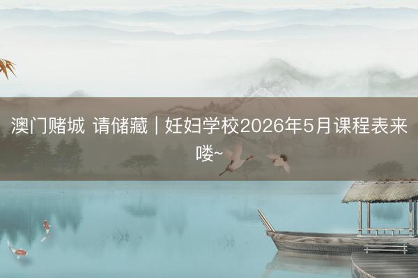 澳门赌城 请储藏 | 妊妇学校2026年5月课程表来喽~