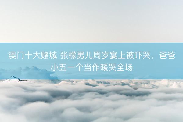 澳门十大赌城 张檬男儿周岁宴上被吓哭，爸爸小五一个当作暖哭全场