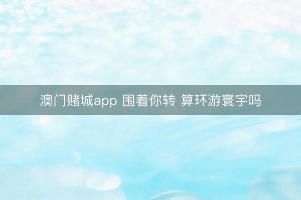 澳门赌城app 围着你转 算环游寰宇吗