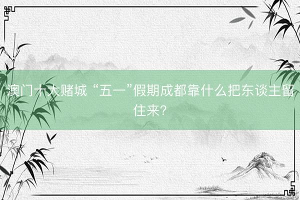澳门十大赌城 “五一”假期成都靠什么把东谈主留住来？