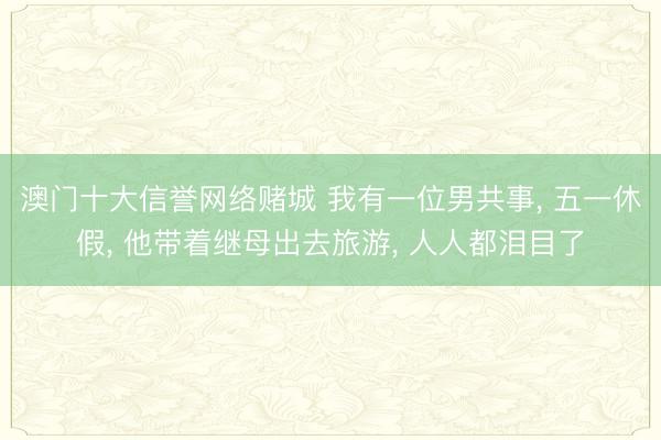 澳门十大信誉网络赌城 我有一位男共事， 五一休假， 他带着继母出去旅游， 人人都泪目了