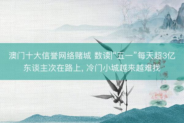 澳门十大信誉网络赌城 数读|“五一”每天超3亿东谈主次在路上， 冷门小城越来越难找