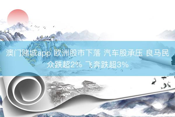 澳门赌城app 欧洲股市下落 汽车股承压 良马民众跌超2% 飞奔跌超3%