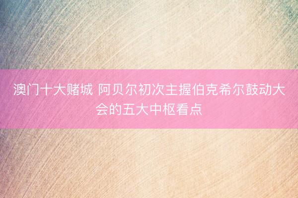 澳门十大赌城 阿贝尔初次主握伯克希尔鼓动大会的五大中枢看点